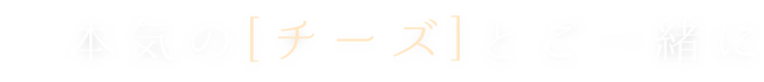 本気の[チーズ]とご一緒に